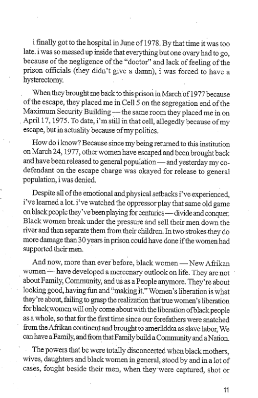 ifinally got to the hospital in June of 1978. By that time it was too late. i was so messed up inside that everything butone ovary had to go, because of the negligence of the “doctor” and lack of feeling of the prison officials (they didn’t give a damn), i was forced to have hysterectomy.  ‘When they brought me back to this prisori in March of 1977 because of the escape, they placed me in Cell 5 on the segregation end of the Maximum Security Building — the same room they placed me in on April 17, 1975. To date, i’m sfill in that cell, allegedly because of my escape, butin actuality because of my politics.  How doi know? Because since my being refumed o this institution onMarch 24, 1977, other women have escaped and been brought back and have been released to general population — and yesterday my co- defendant on the escape charge was okayed for release to general ‘population, i was denied.  Despite all of the emotional and physical setbacks i’ve experienced, i’ve leamed.a lot.i’ve watched the oppressor play that same old game onblack people theyve been playing for centuries— divide and conquer. Black women break under the pressure and sell their men down the tiverand then separate them from their children. In two strokes they do ‘more damage than 30 years in prison could have done if the women had supported their men.  ‘And now, more than ever before, black women — New Afrikan ‘women — have developed a mercenary outlook on life. They are not about Family, Community, and us as 2 People anymore. They re about looking good, having fun and “makingit” Women’s liberation is what they’re about, failing to grasp the realization that true women’s liberation forblack women will only come about with the liberation ofblack people asawhole, Sothat for the firsttime since our forefathers were snatched from the Afrikan continent and brought to amerikicka as slave labor, We can’havea Family, and from that Family build a Community anda Nation.  ‘The powers that be were totally disconcerted when black mothers, ‘wives, daughters and black women in general, stood by and ina lot of cases, fought beside their men, when they were captured, shot or  11 